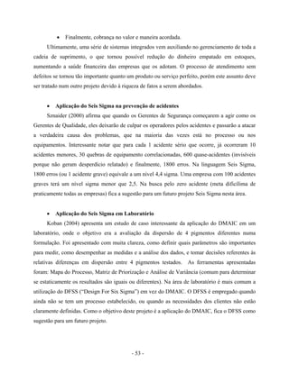 - 53 -
• Finalmente, cobrança no valor e maneira acordada.
Ultimamente, uma série de sistemas integrados vem auxiliando no gerenciamento de toda a
cadeia de suprimento, o que tornou possível redução do dinheiro empatado em estoques,
aumentando a saúde financeira das empresas que os adotam. O processo de atendimento sem
defeitos se tornou tão importante quanto um produto ou serviço perfeito, porém este assunto deve
ser tratado num outro projeto devido à riqueza de fatos a serem abordados.
• Aplicação do Seis Sigma na prevenção de acidentes
Sznaider (2000) afirma que quando os Gerentes de Segurança começarem a agir como os
Gerentes de Qualidade, eles deixarão de culpar os operadores pelos acidentes e passarão a atacar
a verdadeira causa dos problemas, que na maioria das vezes está no processo ou nos
equipamentos. Interessante notar que para cada 1 acidente sério que ocorre, já ocorreram 10
acidentes menores, 30 quebras de equipamento correlacionadas, 600 quase-acidentes (invisíveis
porque não geram desperdício relatado) e finalmente, 1800 erros. Na linguagem Seis Sigma,
1800 erros (ou 1 acidente grave) equivale a um nível 4,4 sigma. Uma empresa com 100 acidentes
graves terá um nível sigma menor que 2,5. Na busca pelo zero acidente (meta dificílima de
praticamente todas as empresas) fica a sugestão para um futuro projeto Seis Sigma nesta área.
• Aplicação do Seis Sigma em Laboratório
Koban (2004) apresenta um estudo de caso interessante da aplicação do DMAIC em um
laboratório, onde o objetivo era a avaliação da dispersão de 4 pigmentos diferentes numa
formulação. Foi apresentado com muita clareza, como definir quais parâmetros são importantes
para medir, como desempenhar as medidas e a análise dos dados, e tomar decisões referentes às
relativas diferenças em dispersão entre 4 pigmentos testados. As ferramentas apresentadas
foram: Mapa do Processo, Matriz de Priorização e Análise de Variância (comum para determinar
se estaticamente os resultados são iguais ou diferentes). Na área de laboratório é mais comum a
utilização do DFSS (“Design For Six Sigma”) em vez do DMAIC. O DFSS é empregado quando
ainda não se tem um processo estabelecido, ou quando as necessidades dos clientes não estão
claramente definidas. Como o objetivo deste projeto é a aplicação do DMAIC, fica o DFSS como
sugestão para um futuro projeto.
 