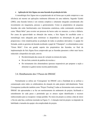 - 54 -
• Aplicação do Seis Sigma em uma fazenda de produção de leite
A metodologia Seis Sigma tem se popularizado de tal forma que se pode comprovar a sua
eficiência até mesmo em aplicações totalmente diferentes de uma indústria. Segundo Tylutki
(2002), uma fazenda leiteira é um sistema complexo e altamente integrado considerando alto
investimento em maquinaria, pessoas e gerenciamento. Como os proprietários de pequenas
fazendas não estão familiarizados com ferramentas estatísticas, estão contratando consultores
como “Black Belts” para reverter um processo de lucros cada vez menores, e evitar a falência.
Por causa da agressividade na obtenção das metas, o Seis Sigma foi escolhido como a
metodologia mais adequada para minimizar os desperdícios na alimentação do gado que
proporciona o leite (matéria-prima na produção de todos os produtos derivados). A equipe foi
formada, sendo os gerentes da fazenda recebendo o papel de “Champion”, os alimentadores como
“Green Belts”. Com um grande suporte dos proprietários das fazendas, no final da
implementação do Seis Sigma ficou comprovado que as fazendas passaram a obter mais lucros
reduzindo o desperdício da ração, através:
• Da determinação das causas de variação na mistura da ração,
• De um forte controle de padrões de receitas e
• De treinamento dos alimentadores (pessoas responsáveis por preparar a ração e
alimentar os gados) nestas receitas padronizadas.
3.4. Detalhamento dos 5 Passos do DMAIC
Normalmente se utiliza um ‘Cronograma’ do DMAIC com a finalidade de se unificar a
comunicação entre todos os colaboradores da situação de cada projeto individualmente. Neste
Cronograma (conhecido também como “Project Tracking”) todas as ferramentas mais comuns do
DMAIC são apresentadas e se faz um monitoramento do andamento do projeto, facilitando o
entendimento de cada passo e permitindo que os atrasos sejam identificados e recursos
redirecionados para se recuperar o tempo perdido. No início do projeto se estima a data de início
e fim de cada fase, conforme mostrado na Figura 3.1. A duração total do projeto vai depender da
habilidade e tamanho da equipe e da complexidade do projeto.
 