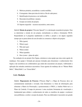 - 56 -
5. Métricas primária, secundárias e contra-medidas;
6. Cronograma: datas previstas de início e fim de cada passo;
7. Identificação do processo a ser melhorado;
8. Descrição do problema / projeto;
9. Escopo ou Limites do projeto;
10. Suporte requerido – recursos necessários, entre outros.
3.4.1.2. Missão do projeto (“Elevator Speech”): é a declaração resumida do projeto. Para
se determinar a missão de um projeto, normalmente se utiliza a ferramenta 5W1H.
Respondendo as 6 perguntas rapidamente se define o projeto e em alguns segundos
(tempo que se passa dentro de um elevador) se comunica o objetivo do projeto:
1. Who (quem)
2. What (o que)
3. Why (por que)
4. Where (onde)
5. When (quando)
6. How (como = plano de ação)
Na condução de um projeto Seis Sigma, estrutura-se uma equipe que atua como agente de
mudanças. Esta equipe é formada por pessoas treinadas para disseminar o conhecimento Seis
Sigma e dar assistência aos colaboradores que ainda não executaram um projeto, viabilizando a
aplicação dos métodos estatísticos necessários. Esses agentes de mudança são os “Master Black
Belts”, “Black Belts” e os “Green Belts”.
3.4.2. Medição
3.4.2.1. Mapeamento do Processo (“Process Map”): o Mapa do Processo deve ser
constantemente atualizado e revisado. Esta ferramenta é a fonte de informações para
alimentar a Matriz de Priorização, e posteriormente o FMEA, a Análise Multi-vari e o
Plano de Controle. O mapa do processo é uma excelente ferramenta de visualização e
fundamental para alinhar o conhecimento de todos os membros da equipe e esclarecer
seus problemas e avaliar o escopo do projeto. Para sua elaboração é necessário um grande
 