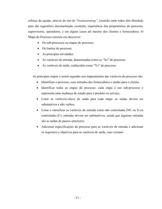 - 57 -
esforço da equipe, através do uso de “brainstorming”, (reunião onde todos têm liberdade
para dar sugestões) documentação existente, experiência dos proprietários do processo,
supervisores, operadores, e em alguns casos até mesmo dos clientes e fornecedores. O
Mapa do Processo consiste em descrever:
• Os sub-processos ou etapas do processo;
• Os limites do processo;
• As principais atividades;
• As variáveis de entrada, denominadas como os “Xs” do processo;
• As variáveis de saída, conhecidas como “Ys” do processo.
As principais etapas a serem seguidas nos mapeamentos das variáveis do processo são:
• Identificar o processo, suas entradas dos fornecedores e saídas para o cliente;
• Identificar todas as etapas do processo: cada etapa é um sub-processo e
representa uma mudança de estado para o produto ou serviço;
• Listar as variáveis-chave de saída para cada etapa: as saídas devem ser
substantivos e não verbos;
• Listar e classificar as variáveis de entrada como não controladas (NC ou I) ou
controladas (C): entradas devem ser substantivos, sendo que algumas entradas
são as saídas de passos anteriores;
• Adicionar especificações do processo para as variáveis de entrada e adicionar
os requisitos e objetivos para as variáveis de saída, caso existam.
 