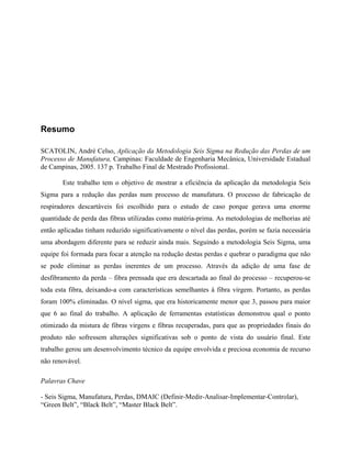 Resumo
SCATOLIN, André Celso, Aplicação da Metodologia Seis Sigma na Redução das Perdas de um
Processo de Manufatura, Campinas: Faculdade de Engenharia Mecânica, Universidade Estadual
de Campinas, 2005. 137 p. Trabalho Final de Mestrado Profissional.
Este trabalho tem o objetivo de mostrar a eficiência da aplicação da metodologia Seis
Sigma para a redução das perdas num processo de manufatura. O processo de fabricação de
respiradores descartáveis foi escolhido para o estudo de caso porque gerava uma enorme
quantidade de perda das fibras utilizadas como matéria-prima. As metodologias de melhorias até
então aplicadas tinham reduzido significativamente o nível das perdas, porém se fazia necessária
uma abordagem diferente para se reduzir ainda mais. Seguindo a metodologia Seis Sigma, uma
equipe foi formada para focar a atenção na redução destas perdas e quebrar o paradigma que não
se pode eliminar as perdas inerentes de um processo. Através da adição de uma fase de
desfibramento da perda – fibra prensada que era descartada ao final do processo – recuperou-se
toda esta fibra, deixando-a com características semelhantes à fibra virgem. Portanto, as perdas
foram 100% eliminadas. O nível sigma, que era historicamente menor que 3, passou para maior
que 6 ao final do trabalho. A aplicação de ferramentas estatísticas demonstrou qual o ponto
otimizado da mistura de fibras virgens e fibras recuperadas, para que as propriedades finais do
produto não sofressem alterações significativas sob o ponto de vista do usuário final. Este
trabalho gerou um desenvolvimento técnico da equipe envolvida e preciosa economia de recurso
não renovável.
Palavras Chave
- Seis Sigma, Manufatura, Perdas, DMAIC (Definir-Medir-Analisar-Implementar-Controlar),
“Green Belt”, “Black Belt”, “Master Black Belt”.
 