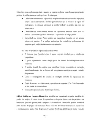 - 62 -
Estabelece-se a performance atual e quanto se precisa melhorar para alcançar as metas do
projeto. A análise da capacidade pode ser de três tipos:
• Capacidade Instantânea: capacidade do processo em um curtíssimo espaço de
tempo. Deve representar a melhor performance que o processo é capaz em
curto prazo. É estimada utilizando a ‘melhor rodada’ na análise de curto ou
longo prazo.
• Capacidade de Curto Prazo: análise da capacidade baseada entre 30 e 50
pontos. Usualmente igual ou maior que a capacidade de longo prazo.
• Capacidade de Longo Prazo: análise da capacidade baseada em um grande
número de pontos. É a melhor estimativa da verdadeira performance do
processo, pois inclui deslocamentos e tendências.
Ao final do estudo da capacidade deve-se obter:
• A linha de base (baseline), isto é, quais variáveis conduziram os estudos de
capacidade;
• O que é esperado no curto e longo prazo em termos de desempenho destas
variáveis;
• A análise inicial dos dados para identificar fontes potenciais de variação,
identificando quais são os fatores sob suspeita que contribuem para a variação
do processo;
• Como o desempenho do sistema de medição impacta na capacidade do
processo;
• Quais devem ser os objetivos de capacidade do processo (Cp, Cpk), baseando-
se nos dados da linha de base;
• Se os dados possuem uma distribuição normal.
3.4.2.6. Análise de Impacto Financeiro: a análise de impacto diz respeito à análise do
ganho do projeto. É uma forma de quantificar o impacto financeiro do projeto e os
benefícios que este gerará para a empresa. Os benefícios financeiros podem acontecer
antes mesmo do projeto ser finalizado. Neste caso eles devem ser mensurados, arquivados
e computados no ganho final do projeto. Segundo Breyfogle (2001) existe muita variação
 