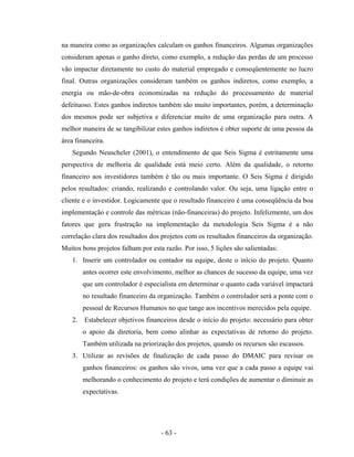 - 63 -
na maneira como as organizações calculam os ganhos financeiros. Algumas organizações
consideram apenas o ganho direto, como exemplo, a redução das perdas de um processo
vão impactar diretamente no custo do material empregado e conseqüentemente no lucro
final. Outras organizações consideram também os ganhos indiretos, como exemplo, a
energia ou mão-de-obra economizadas na redução do processamento de material
defeituoso. Estes ganhos indiretos também são muito importantes, porém, a determinação
dos mesmos pode ser subjetiva e diferenciar muito de uma organização para outra. A
melhor maneira de se tangibilizar estes ganhos indiretos é obter suporte de uma pessoa da
área financeira.
Segundo Neuscheler (2001), o entendimento de que Seis Sigma é estritamente uma
perspectiva de melhoria de qualidade está meio certo. Além da qualidade, o retorno
financeiro aos investidores também é tão ou mais importante. O Seis Sigma é dirigido
pelos resultados: criando, realizando e controlando valor. Ou seja, uma ligação entre o
cliente e o investidor. Logicamente que o resultado financeiro é uma conseqüência da boa
implementação e controle das métricas (não-financeiras) do projeto. Infelizmente, um dos
fatores que gera frustração na implementação da metodologia Seis Sigma é a não
correlação clara dos resultados dos projetos com os resultados financeiros da organização.
Muitos bons projetos falham por esta razão. Por isso, 5 lições são salientadas:
1. Inserir um controlador ou contador na equipe, deste o início do projeto. Quanto
antes ocorrer este envolvimento, melhor as chances de sucesso da equipe, uma vez
que um controlador é especialista em determinar o quanto cada variável impactará
no resultado financeiro da organização. Também o controlador será a ponte com o
pessoal de Recursos Humanos no que tange aos incentivos merecidos pela equipe.
2. Estabelecer objetivos financeiros desde o início do projeto: necessário para obter
o apoio da diretoria, bem como alinhar as expectativas de retorno do projeto.
Também utilizada na priorização dos projetos, quando os recursos são escassos.
3. Utilizar as revisões de finalização de cada passo do DMAIC para revisar os
ganhos financeiros: os ganhos são vivos, uma vez que a cada passo a equipe vai
melhorando o conhecimento do projeto e terá condições de aumentar o diminuir as
expectativas.
 