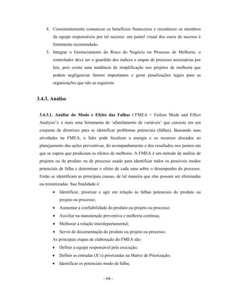 - 64 -
4. Consistentemente comunicar os benefícios financeiros e reconhecer os membros
da equipe responsáveis por tal sucesso: um painel visual dos casos de sucesso é
fortemente recomendado.
5. Integrar o Gerenciamento do Risco do Negócio no Processo de Melhoria: o
controlador deve ser o guardião dos índices e etapas de processo necessárias por
leis, pois existe uma tendência de simplificação nos projetos de melhoria que
podem negligenciar fatores importantes e gerar penalizações legais para as
organizações que não as seguirem.
3.4.3. Análise
3.4.3.1. Análise do Modo e Efeito das Falhas (‘FMEA = Failure Mode and Effect
Analysis’): é mais uma ferramenta de ‘afunilamento de variáveis’ que consiste em um
conjunto de diretrizes para se identificar problemas potenciais (falhas). Baseando suas
atividades na FMEA, o líder pode focalizar a energia e os recursos alocados ao
planejamento das ações preventivas, do acompanhamento e dos resultados nos pontos em
que se espera que produzam os efeitos de melhoria. A FMEA é um método de análise de
projetos ou de produto ou de processo usado para identificar todos os possíveis modos
potenciais de falha e determinar o efeito de cada uma sobre o desempenho do processo.
Então se identificam as principais causas, de tal maneira que elas possam ser eliminadas
ou minimizadas. Sua finalidade é:
• Identificar, priorizar e agir em relação às falhas potenciais do produto ou
projeto ou processo;
• Aumentar a confiabilidade do produto ou projeto ou processo;
• Auxiliar na manutenção preventiva e melhoria contínua;
• Melhorar a relação interdepartamental;
• Servir de documentação do produto ou projeto ou processo.
As principais etapas de elaboração do FMEA são:
• Definir a equipe responsável pela execução;
• Definir as entradas (X’s) priorizadas na Matriz de Priorização;
• Identificar os potenciais modo de falha;
 