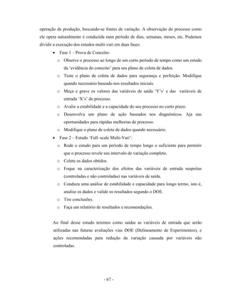 - 67 -
operação de produção, buscando-se fontes de variação. A observação do processo como
ele opera naturalmente é conduzida num período de dias, semanas, meses, etc. Podemos
dividir a execução dos estudos multi-vari em duas fases:
• Fase 1 – Prova de Conceito:
o Observe o processo ao longo de um curto período de tempo como um estudo
da ‘evidência do conceito’ para seu plano de coleta de dados.
o Teste o plano de coleta de dados para segurança e perfeição. Modifique
quando necessário baseado nos resultados iniciais.
o Meça e grave os valores das variáveis de saída ‘Y’s’ e das variáveis de
entrada ‘X’s’ do processo.
o Avalie a estabilidade e a capacidade do seu processo no curto prazo.
o Desenvolva um plano de ação baseados nos diagnósticos. Aja nas
oportunidades para rápidas melhorias de processo.
o Modifique o plano de coleta de dados quando necessário.
• Fase 2 – Estudo ‘Full–scale Multi-Vari’:
o Rode o estudo para um período de tempo longo o suficiente para permitir
que o processo revele seu intervalo de variação completo.
o Colete os dados obtidos.
o Foque na caracterização dos efeitos das variáveis de entrada suspeitas
(controladas e não controladas) nas variáveis de saída.
o Conduza uma análise de estabilidade e capacidade para longo termo, isto é,
analise os dados e valide os resultados segundo o DOE.
o Tire conclusões.
o Faça um relatório de resultados e recomendações.
Ao final desse estudo teremos como saídas as variáveis de entrada que serão
utilizadas nas futuras avaliações vias DOE (Delineamento de Experimentos), e
ações recomendadas para redução da variação causada por variáveis não
controladas.
 