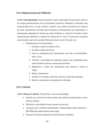 - 68 -
3.4.4. Implementação das Melhorias
3.4.4.1. Experimentação (‘Experimentation’): após a priorização das principais variáveis
de entrada qualitativamente com as ferramentas anteriores, finalmente é necessário uma
coleta de dados ativa, ou seja, verificar o ‘quanto’ estas variáveis interferem nas variáveis
de saída. Normalmente auxiliado pela ferramenta de Delineamento de Experimentos, o
planejamento adequado dos limites que serão atribuídos as variáveis de entrada é muito
importante para quantificar o impacto da variação dos X´s nos Y´s do processo, incluindo
suas interações (aqui está a grande diferença de atuar em um X de cada vez).
i. Planejamento de um Experimento:
1. Escolher o número de fatores (X´s);
2. Escolher o número de níveis;
3. Fazer as combinações dos experimentos com todas as possibilidades:
fator x nível;
4. Verificar a necessidade de replicação (repetir uma combinação numa
ordem aleatória aumenta o isolamento de ruídos);
5. Randomizar a ordem dos experimentos para diminuir o efeito de
ruídos;
6. Rodar o experimento;
7. Analisar os resultados: efeito das variáveis e efeito das interações;
8. Repetir o experimento otimizado para verificação.
3.4.5. Controle
3.4.5.1. Plano de Controle (‘Control Plan’): tem como finalidade:
• Garantir que o processo irá operar dentro dos limites de especificação e com a
mínima variação;
• Minimizar a necessidade de novos ajustes no processo;
• Assegurar que as melhorias identificadas e implementadas sejam duradouras –
ISO 9000 pode ajudar bastante nesta etapa;
• Fornecer treinamento adequado nos procedimentos definidos;
 