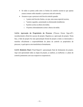 - 71 -
• Se todos os pontos estão entre os limites de controle assume-se que apenas
causas comuns estão atuando e o processo está sob controle;
• Assume-se que o processo está fora de controle quando:
o 1 ponto está fora dos limites, ou seja, uma causa especial ocorreu;
o 7 pontos seguidos, aumentando ou diminuindo (tendência);
o 8 pontos acima ou abaixo da média;
o 14 pontos alternadamente acima e abaixo da média.
3.4.5.4. Aprovação do Proprietário do Processo (‘Process Owner Sign-off’):
reconhecimento oficial do sucesso do projeto. Registra-se a aprovação do projeto. Nesta
fase, o líder do projeto faz uma apresentação formal do projeto a todos os interessados e
transfere oficialmente a responsabilidade do plano de controle ao proprietário do
processo, o qual aprova esta transferência formalmente.
3.4.5.5. Relatório Final (‘Final Report’): apresentação final de fechamento do projeto.
Aqui será apresentado todas as etapas do projeto, as análises, as melhorias e o plano de
controle juntamente com seus respectivos responsáveis.
 
