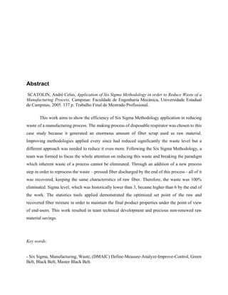 Abstract
SCATOLIN, André Celso, Application of Six Sigma Methodology in order to Reduce Waste of a
Manufacturing Process, Campinas: Faculdade de Engenharia Mecânica, Universidade Estadual
de Campinas, 2005. 137 p. Trabalho Final de Mestrado Profissional.
This work aims to show the efficiency of Six Sigma Methodology application in reducing
waste of a manufacturing process. The making process of disposable respirator was chosen to this
case study because it generated an enormous amount of fiber scrap used as raw material.
Improving methodologies applied every since had reduced significantly the waste level but a
different approach was needed to reduce it even more. Following the Six Sigma Methodology, a
team was formed to focus the whole attention on reducing this waste and breaking the paradigm
which inherent waste of a process cannot be eliminated. Through an addition of a new process
step in order to reprocess the waste – pressed fiber discharged by the end of this process - all of it
was recovered, keeping the same characteristics of raw fiber. Therefore, the waste was 100%
eliminated. Sigma level, which was historically lower than 3, became higher than 6 by the end of
the work. The statistics tools applied demonstrated the optimized set point of the raw and
recovered fiber mixture in order to maintain the final product properties under the point of view
of end-users. This work resulted in team technical development and precious non-renewed raw
material savings.
Key words:
- Six Sigma, Manufacturing, Waste, (DMAIC) Define-Measure-Analyze-Improve-Control, Green
Belt, Black Belt, Master Black Belt.
 