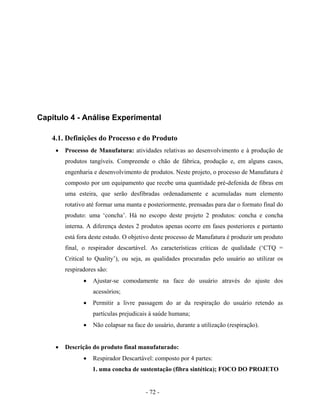 - 72 -
Capítulo 4 - Análise Experimental
4.1. Definições do Processo e do Produto
• Processo de Manufatura: atividades relativas ao desenvolvimento e à produção de
produtos tangíveis. Compreende o chão de fábrica, produção e, em alguns casos,
engenharia e desenvolvimento de produtos. Neste projeto, o processo de Manufatura é
composto por um equipamento que recebe uma quantidade pré-defenida de fibras em
uma esteira, que serão desfibradas ordenadamente e acumuladas num elemento
rotativo até formar uma manta e posteriormente, prensadas para dar o formato final do
produto: uma ‘concha’. Há no escopo deste projeto 2 produtos: concha e concha
interna. A diferença destes 2 produtos apenas ocorre em fases posteriores e portanto
está fora deste estudo. O objetivo deste processo de Manufatura é produzir um produto
final, o respirador descartável. As características críticas de qualidade (‘CTQ =
Critical to Quality’), ou seja, as qualidades procuradas pelo usuário ao utilizar os
respiradores são:
• Ajustar-se comodamente na face do usuário através do ajuste dos
acessórios;
• Permitir a livre passagem do ar da respiração do usuário retendo as
partículas prejudicais à saúde humana;
• Não colapsar na face do usuário, durante a utilização (respiração).
• Descrição do produto final manufaturado:
• Respirador Descartável: composto por 4 partes:
1. uma concha de sustentação (fibra sintética); FOCO DO PROJETO
 