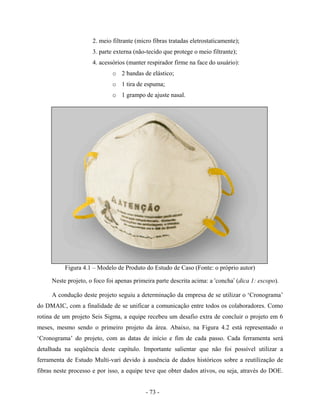 - 73 -
2. meio filtrante (micro fibras tratadas eletrostaticamente);
3. parte externa (não-tecido que protege o meio filtrante);
4. acessórios (manter respirador firme na face do usuário):
o 2 bandas de elástico;
o 1 tira de espuma;
o 1 grampo de ajuste nasal.
Figura 4.1 – Modelo de Produto do Estudo de Caso (Fonte: o próprio autor)
Neste projeto, o foco foi apenas primeira parte descrita acima: a ‘concha’ (dica 1: escopo).
A condução deste projeto seguiu a determinação da empresa de se utilizar o ‘Cronograma’
do DMAIC, com a finalidade de se unificar a comunicação entre todos os colaboradores. Como
rotina de um projeto Seis Sigma, a equipe recebeu um desafio extra de concluir o projeto em 6
meses, mesmo sendo o primeiro projeto da área. Abaixo, na Figura 4.2 está representado o
‘Cronograma’ do projeto, com as datas de início e fim de cada passo. Cada ferramenta será
detalhada na seqüência deste capítulo. Importante salientar que não foi possível utilizar a
ferramenta de Estudo Multi-vari devido à ausência de dados históricos sobre a reutilização de
fibras neste processo e por isso, a equipe teve que obter dados ativos, ou seja, através do DOE.
 