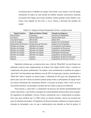 - 75 -
em demasia para os trabalhos em equipe. Esta atitude visava manter o foco da equipe
estritamente no tópico de cada reunião de trabalho semanal, característica marcante
em projetos Seis Sigma, pois muitos membros acabam gerando muitos debates e por
muitas vezes fugindo do foco (dica 3: foco). Abaixo a descrição dos membros da
equipe:
Tabela 4.1: Equipe do Projeto Respiradores (Fonte: o próprio autor)
Papel Genérico Belts ou Outros Títulos Função na Empresa
Patrocinador Champion Gerente de Manufatura
Facilitator Master Black Belt Master Black Belt
Treinador/Suporte Black Belt Black Belt
Líder de Equipe Green Belt Supervisor da Produção
Proprietário de Processo Proprietário de Processo Supervisor da Produção
Membro de Equipe Membro de Equipe Coordenador da Produção
Membro de Equipe Membro de Equipe Engenheiro de Processos
Membro de Equipe Membro de Equipe Engenheiro da Qualidade
Membro de Equipe Membro de Equipe Planejador da Produção
Membro de Equipe Membro de Equipe Engenheiro da Manutenção
Suporte Suporte Engenheiro de Desenvolvimento
Suporte Suporte Engenheiro de Serviço Técnico
Importante salientar que, na empresa deste caso, o fato do ‘Black Belt’ ser uma função com
dedicação exclusiva para implementação de projetos Seis Sigma facilita muito o controle no
cumprimento dos prazos estabelecidos. No entanto, como normalmente os membros da equipe e
‘green belt’ são funcionários que dedicam cerca de 20% do tempo para o projeto, normalmente o
‘Black belt’ lidera 5 projetos ao mesmo tempo. A dedicação de 20% gera este alongamento dos
passos para cerca de 6 meses no primeiro projeto porque todos os participantes da equipe fazem
um intenso treinamento das ferramentas durante a execução do projeto, além é claro, de levar
suas tarefas rotineiras: sem produção e produto não faz sentido se pensar em melhorias!
Neste projeto, o ‘green belt’ e o proprietário do processo são funções desempenhadas pelo
mesmo funcionário, o que facilita a passagem da responsabilidade (desnecessária nesta situação).
Os engenheiros da Qualidade e Serviço Técnico contribuíram com o conhecimento no produto,
bem como para certificar que os CTQs seriam no mínimo mantidos, através da execução dos
testes de liberação do produto. O Engenheiro de Desenvolvimento colaborou no suporte quanto à
alteração da formulação, uma vez que a matéria-prima seria alterada ao final do projeto. O
 