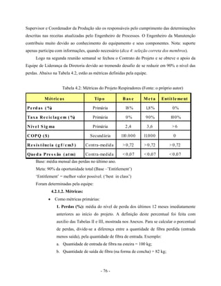 - 76 -
Supervisor e Coordenador da Produção são os responsáveis pelo cumprimento das determinações
descritas nas receitas atualizadas pelo Engenheiro de Processos. O Engenheiro da Manutenção
contribuiu muito devido ao conhecimento do equipamento e seus componentes. Nota: suporte
apenas participa com informações, quando necessário (dica 4: seleção correta dos membros).
Logo na segunda reunião semanal se fechou o Contrato do Projeto e se obteve o apoio da
Equipe de Liderança da Diretoria devido ao tremendo desafio de se reduzir em 90% o nível das
perdas. Abaixo na Tabela 4.2, estão as métricas definidas pela equipe.
Tabela 4.2: Métricas do Projeto Respiradores (Fonte: o próprio autor)
Base: média mensal das perdas no último ano.
Meta: 90% da oportunidade total (Base –’Entitlement’)
‘Entitlement’ = melhor valor possível. (‘best in class’)
Foram determinadas pela equipe:
4.2.1.2. Métricas:
• Como métricas primárias:
1. Perdas (%): média do nível de perda dos últimos 12 meses imediatamente
anteriores ao início do projeto. A definição deste percentual foi feita com
auxílio das Tabelas II e III, mostrada nos Anexos. Para se calcular o porcentual
de perdas, divide-se a diferença entre a quantidade de fibra perdida (entrada
menos saída), pela quantidade de fibra de entrada. Exemplo:
a. Quantidade de entrada de fibra na esteira = 100 kg;
b. Quantidade de saída de fibra (na forma de concha) = 82 kg;
Métric as Tip o B as e Me ta Entitle me nt
Pe rd as (%) Primária 18% 1,8% 0%
Taxa Re c ic lag e m (%) Primária 0% 90% 100%
Níve l S ig ma Primária 2,4 3,6 > 6
COPQ ($) Secundária 110.000 11.000 0
Re s is tênc ia (g f/ c m3 ) Contra-medida > 0,72 > 0,72 > 0,72
Que d a Pre s s ão (atm) Contra-medida < 0,07 < 0,07 < 0,07
 