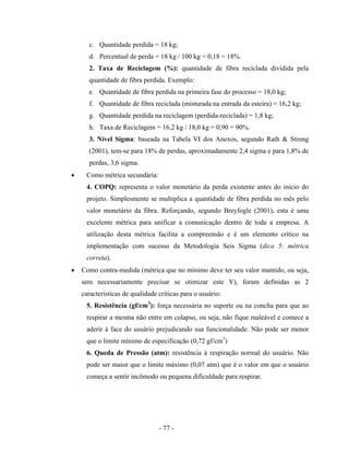 - 77 -
c. Quantidade perdida = 18 kg;
d. Percentual de perda = 18 kg / 100 kg = 0,18 = 18%.
2. Taxa de Reciclagem (%): quantidade de fibra reciclada dividida pela
quantidade de fibra perdida. Exemplo:
e. Quantidade de fibra perdida na primeira fase do processo = 18,0 kg;
f. Quantidade de fibra reciclada (misturada na entrada da esteira) = 16,2 kg;
g. Quantidade perdida na reciclagem (perdida-reciclada) = 1,8 kg;
h. Taxa de Reciclagem = 16,2 kg / 18,0 kg = 0,90 = 90%.
3. Nível Sigma: baseada na Tabela VI dos Anexos, segundo Rath & Strong
(2001), tem-se para 18% de perdas, aproximadamente 2,4 sigma e para 1,8% de
perdas, 3,6 sigma.
• Como métrica secundária:
4. COPQ: representa o valor monetário da perda existente antes do início do
projeto. Simplesmente se multiplica a quantidade de fibra perdida no mês pelo
valor monetário da fibra. Reforçando, segundo Breyfogle (2001), esta é uma
excelente métrica para unificar a comunicação dentro de toda a empresa. A
utilização desta métrica facilita a compreensão e é um elemento crítico na
implementação com sucesso da Metodologia Seis Sigma (dica 5: métrica
correta).
• Como contra-medida (métrica que no mínimo deve ter seu valor mantido, ou seja,
sem necessariamente precisar se otimizar este Y), foram definidas as 2
características de qualidade críticas para o usuário:
5. Resistência (gf/cm3
): força necessária no suporte ou na concha para que ao
respirar a mesma não entre em colapso, ou seja, não fique maleável e comece a
aderir à face do usuário prejudicando sua funcionalidade. Não pode ser menor
que o limite mínimo de especificação (0,72 gf/cm3
)
6. Queda de Pressão (atm): resistência à respiração normal do usuário. Não
pode ser maior que o limite máximo (0,07 atm) que é o valor em que o usuário
começa a sentir incômodo ou pequena dificuldade para respirar.
 