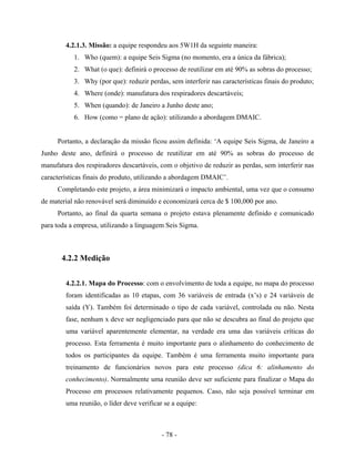 - 78 -
4.2.1.3. Missão: a equipe respondeu aos 5W1H da seguinte maneira:
1. Who (quem): a equipe Seis Sigma (no momento, era a única da fábrica);
2. What (o que): definirá o processo de reutilizar em até 90% as sobras do processo;
3. Why (por que): reduzir perdas, sem interferir nas características finais do produto;
4. Where (onde): manufatura dos respiradores descartáveis;
5. When (quando): de Janeiro a Junho deste ano;
6. How (como = plano de ação): utilizando a abordagem DMAIC.
Portanto, a declaração da missão ficou assim definida: ‘A equipe Seis Sigma, de Janeiro a
Junho deste ano, definirá o processo de reutilizar em até 90% as sobras do processo de
manufatura dos respiradores descartáveis, com o objetivo de reduzir as perdas, sem interferir nas
características finais do produto, utilizando a abordagem DMAIC’.
Completando este projeto, a área minimizará o impacto ambiental, uma vez que o consumo
de material não renovável será diminuído e economizará cerca de $ 100,000 por ano.
Portanto, ao final da quarta semana o projeto estava plenamente definido e comunicado
para toda a empresa, utilizando a linguagem Seis Sigma.
4.2.2 Medição
4.2.2.1. Mapa do Processo: com o envolvimento de toda a equipe, no mapa do processo
foram identificadas as 10 etapas, com 36 variáveis de entrada (x’s) e 24 variáveis de
saída (Y). Também foi determinado o tipo de cada variável, controlada ou não. Nesta
fase, nenhum x deve ser negligenciado para que não se descubra ao final do projeto que
uma variável aparentemente elementar, na verdade era uma das variáveis críticas do
processo. Esta ferramenta é muito importante para o alinhamento do conhecimento de
todos os participantes da equipe. Também é uma ferramenta muito importante para
treinamento de funcionários novos para este processo (dica 6: alinhamento do
conhecimento). Normalmente uma reunião deve ser suficiente para finalizar o Mapa do
Processo em processos relativamente pequenos. Caso, não seja possível terminar em
uma reunião, o líder deve verificar se a equipe:
 