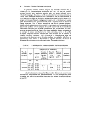 10 
4.1 Cimentos Portland Comuns e Compostos 
O primeiro cimento portland lançado no mercado brasileiro foi o 
conhecido CP, correspondendo atualmente ao CP I, um tipo de cimento 
portland comum sem quaisquer adições além do gesso (utilizado como 
retardador da pega). Ele acabou sendo considerado na maioria das aplicações 
usuais como termo de referência para comparação com as características e 
propriedades dos tipos de cimento posteriormente aparecidos. Foi a partir do 
amplo domínio científico e tecnológico sobre o cimento portland comum que se 
pôde desenvolver outros tipos de cimento, com o objetivo inicial de atender a 
casos especiais. Com o tempo verificou-se que alguns desses cimentos, 
inicialmente imaginados como especiais, tinham desempenho equivalente ao 
do cimento portland comum original, atendendo plenamente às necessidades 
da maioria das aplicações usuais e apresentando, em muitos casos, inclusive, 
alguma vantagem adicional. A partir dos bons resultados dessas conquistas e 
a exemplo de países tecnologicamente mais avançados, como os da União 
Européia, surgiu no mercado brasileiro em 1991 um novo tipo de cimento, o 
cimento portland composto, cuja composição é intermediária entre os 
cimentos portland comuns e os cimentos portland com adições (alto-forno e 
pozolânico), estes últimos já disponíveis há algumas décadas. O Quadro 1 
apresenta a composição dos cimentos portland comuns e compostos. 
QUADRO 1 - Composição dos cimentos portland comuns e compostos 
Composição (% em massa) 
Tipo de 
cimento 
portland 
Sigla 
Clínquer 
+ 
gesso 
Escória 
granulada 
de alto-forno 
(sigla E) 
Material 
pozolâ- 
nico 
(sigla Z) 
Material 
carboná- 
tico 
(sigla F) 
Norma 
Brasileira 
Comum 
CP I 
CP I-S 
100 
99-95 
- 
1-5 
NBR 5732 
Composto 
CP II-E 
CP II-Z 
CP II-F 
94-56 
94-76 
94-90 
6-34 
- 
- 
- 
6-14 
- 
0-10 
0-10 
6-10 
NBR 11578 
Atualmente os cimentos portland compostos são os mais encontrados 
no mercado, respondendo por aproximadamente 75% da produção industrial 
brasileira; são utilizados na maioria das aplicações usuais, em substituição ao 
antigo CP. 
 