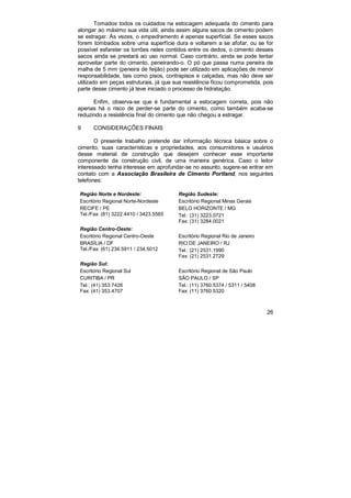Tomados todos os cuidados na estocagem adequada do cimento para 
alongar ao máximo sua vida útil, ainda assim alguns sacos de cimento podem 
se estragar. Às vezes, o empedramento é apenas superficial. Se esses sacos 
forem tombados sobre uma superfície dura e voltarem a se afofar, ou se for 
possível esfarelar os torrões neles contidos entre os dedos, o cimento desses 
sacos ainda se prestará ao uso normal. Caso contrário, ainda se pode tentar 
aproveitar parte do cimento, peneirando-o. O pó que passa numa peneira de 
malha de 5 mm (peneira de feijão) pode ser utilizado em aplicações de menor 
responsabilidade, tais como pisos, contrapisos e calçadas, mas não deve ser 
utilizado em peças estruturais, já que sua resistência ficou comprometida, pois 
parte desse cimento já teve iniciado o processo de hidratação. 
Enfim, observa-se que é fundamental a estocagem correta, pois não 
apenas há o risco de perder-se parte do cimento, como também acaba-se 
reduzindo a resistência final do cimento que não chegou a estragar. 
9 CONSIDERAÇÕES FINAIS 
O presente trabalho pretende dar informação técnica básica sobre o 
cimento, suas características e propriedades, aos consumidores e usuários 
desse material de construção que desejem conhecer esse importante 
componente da construção civil, de uma maneira genérica. Caso o leitor 
interessado tenha interesse em aprofundar-se no assunto, sugere-se entrar em 
contato com a Associação Brasileira de Cimento Portland, nos seguintes 
telefones: 
Região Norte e Nordeste: 
Escritório Regional Norte-Nordeste 
RECIFE / PE 
Tel./Fax: (81) 3222.4410 / 3423.5565 
26 
Região Sudeste: 
Escritório Regional Minas Gerais 
BELO HORIZONTE / MG 
Tel.: (31) 3223.0721 
Fax: (31) 3284.0021 
Região Centro-Oeste: 
Escritório Regional Centro-Oeste 
BRASÍLIA / DF 
Tel./Fax: (61) 234.5911 / 234.5012 
Escritório Regional Rio de Janeiro 
RIO DE JANEIRO / RJ 
Tel.: (21) 2531.1990 
Fax: (21) 2531.2729 
Região Sul: 
Escritório Regional Sul 
CURITIBA / PR 
Tel.: (41) 353.7426 
Fax: (41) 353.4707 
Escritório Regional de São Paulo 
SÃO PAULO / SP 
Tel.: (11) 3760.5374 / 5311 / 5408 
Fax: (11) 3760.5320 
 