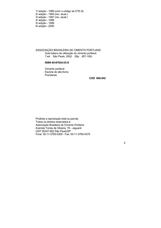 2 
1a edição - 1989 (com o código de ETE-8) 
2a edição - 1994 (rev. atual.) 
3a edição - 1997 (rev. atual.) 
4a edição - 1998 
5a edição - 1999 
6a edição - 2000 
ASSOCIAÇÃO BRASILEIRA DE CIMENTO PORTLAND 
Guia básico de utilização do cimento portland. 
7.ed. São Paulo, 2002. 28p. (BT-106) 
ISBN 85-87024-23-X 
Cimento portland 
Escória de alto-forno 
Pozolanas 
CDD 666.942 
Proibida a reprodução total ou parcial. 
Todos os direitos reservados à 
Associação Brasileira de Cimento Portland 
Avenida Torres de Oliveira, 76 - Jaguaré 
CEP 05347-902 São Paulo/SP 
Fone: 55-11-3760-5300 - Fax: 55-11-3760-5370 
 