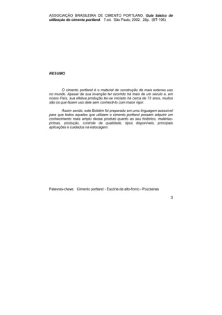 ASSOCIAÇÃO BRASILEIRA DE CIMENTO PORTLAND. Guia básico de 
utilização do cimento portland. 7.ed. São Paulo, 2002. 28p. (BT-106) 
3 
RESUMO 
O cimento portland é o material de construção de mais extenso uso 
no mundo. Apesar de sua invenção ter ocorrido há mais de um século e, em 
nosso País, sua efetiva produção ter-se iniciado há cerca de 75 anos, muitos 
são os que fazem uso dele sem conhecê-lo com maior rigor. 
Assim sendo, este Boletim foi preparado em uma linguagem acessível 
para que todos aqueles que utilizem o cimento portland possam adquirir um 
conhecimento mais amplo desse produto quanto ao seu histórico, matérias-primas, 
produção, controle de qualidade, tipos disponíveis, principais 
aplicações e cuidados na estocagem. 
Palavras-chave: Cimento portland - Escória de alto-forno - Pozolanas 
 