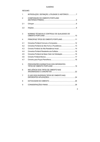 4 
SUMÁRIO 
RESUMO 
1 INTRODUÇÃO: DEFINIÇÃO, UTILIDADE E HISTÓRICO.................7 
2 COMPOSIÇÃO DO CIMENTO PORTLAND 
(MATÉRIAS-PRIMAS)........................................................................8 
2.1 Clínquer ..............................................................................................8 
2.2 Adições...............................................................................................8 
3 NORMAS TÉCNICAS E CONTROLE DE QUALIDADE DO 
CIMENTO PORTLAND ....................................................................10 
4 PRINCIPAIS TIPOS DE CIMENTO PORTLAND.............................11 
4.1 Cimentos Portland Comuns e Compostos........................................12 
4.2 Cimentos Portland de Alto-Forno e Pozolânicos...............................13 
4.3 Cimento Portland de Alta Resistência Inicial.....................................14 
4.4 Cimentos Portland Resistente aos Sulfatos ......................................16 
4.5 Cimentos Portland de Baixo Calor de Hidratação.............................16 
4.6 Cimento Portland Branco..................................................................17 
4.7 Cimento para Poços Petrolíferos......................................................18 
5 PRESCRIÇÕES NORMATIVAS DOS DIFERENTES 
TIPOS DE CIMENTO PORTLAND ..................................................18 
6 INFLUÊNCIA DOS TIPOS DE CIMENTO NAS 
ARGAMASSAS E CONCRETOS ....................................................22 
7 O USO DOS DIVERSOS TIPOS DE CIMENTO NAS 
DIFERENTES APLICAÇÕES...........................................................24 
8 ESTOCAGEM DO CIMENTO ..........................................................26 
9 CONSIDERAÇÕES FINAIS .............................................................28 
 