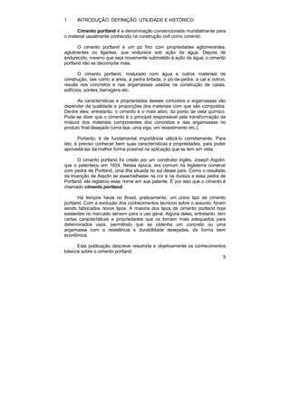 5 
1 INTRODUÇÃO: DEFINIÇÃO, UTILIDADE E HSTÓRICO 
Cimento portland é a denominação convencionada mundialmente para 
o material usualmente conhecido na construção civil como cimento. 
O cimento portland é um pó fino com propriedades aglomerantes, 
aglutinantes ou ligantes, que endurece sob ação da água. Depois de 
endurecido, mesmo que seja novamente submetido à ação da água, o cimento 
portland não se decompõe mais. 
O cimento portland, misturado com água e outros materiais de 
construção, tais como a areia, a pedra britada, o pó-de-pedra, a cal e outros, 
resulta nos concretos e nas argamassas usadas na construção de casas, 
edifícios, pontes, barragens etc. 
As características e propriedades desses concretos e argamassas vão 
depender da qualidade e proporções dos materiais com que são compostos. 
Dentre eles, entretanto, o cimento é o mais ativo, do ponto de vista químico. 
Pode-se dizer que o cimento é o principal responsável pela transformação da 
mistura dos materiais componentes dos concretos e das argamassas no 
produto final desejado (uma laje, uma viga, um revestimento etc.). 
Portanto, é de fundamental importância utilizá-lo corretamente. Para 
isto, é preciso conhecer bem suas características e propriedades, para poder 
aproveitá-las da melhor forma possível na aplicação que se tem em vista. 
O cimento portland foi criado por um construtor inglês, Joseph Aspdin, 
que o patenteou em 1824. Nessa época, era comum na Inglaterra construir 
com pedra de Portland, uma ilha situada no sul desse país. Como o resultado 
da invenção de Aspdin se assemelhasse na cor e na dureza a essa pedra de 
Portland, ele registrou esse nome em sua patente. É por isso que o cimento é 
chamado cimento portland. 
Há tempos havia no Brasil, praticamente, um único tipo de cimento 
portland. Com a evolução dos conhecimentos técnicos sobre o assunto, foram 
sendo fabricados novos tipos. A maioria dos tipos de cimento portland hoje 
existentes no mercado servem para o uso geral. Alguns deles, entretanto, tem 
certas características e propriedades que os tornam mais adequados para 
determinados usos, permitindo que se obtenha um concreto ou uma 
argamassa com a resistência e durabilidade desejadas, de forma bem 
econômica. 
Esta publicação descreve resumida e objetivamente os conhecimentos 
básicos sobre o cimento portland. 
 