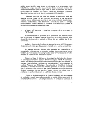 adição serve também para tornar os concretos e as argamassas mais 
trabalháveis, porque os grãos ou partículas desses materiais moídos têm 
dimensões adequadas para se alojar entre os grãos ou partículas dos demais 
componentes do cimento, funcionando como um verdadeiro lubrificante. 
Quando presentes no cimento são conhecidos como fíler calcário. 
Conclui-se, pois que, de todas as adições, o gesso não pode, em 
hipótese alguma, deixar de ser misturado ao cimento, e que as demais 
matérias-primas adicionadas (escória de alto-forno, materiais pozolânicos e 
materiais carbonáticos) são totalmente compatíveis com o principal 
componente do cimento portland — o clínquer — acabando por conferir ao 
cimento pelo menos uma qualidade a mais. 
3 NORMAS TÉCNICAS E CONTROLE DE QUALIDADE DO CIMENTO 
PORTLAND 
As determinações da qualidade e da quantidade das matérias-primas 
que vão constituir os diversos tipos de cimento portland não podem ser feitas 
atendendo simplesmente à vontade unilateral de um produtor ou de um 
consumidor. 
No País a Associação Brasileira de Normas Técnicas (ABNT) prepara e 
8 
divulga normas técnicas que são usadas no mercado como padrão de referência. 
As normas técnicas definem não somente as características e 
propriedades mínimas que os cimentos portland devem apresentar como, 
também, os métodos de ensaio empregados para verificar se esses cimentos 
atendem às exigências das respectivas normas. 
Existem no Brasil 56 fábricas de cimento portland e todas elas atendem 
às exigências das normas técnicas determinadas pela ABNT. A qualidade é 
aferida pela Associação Brasileira de Cimento Portland (ABCP), entidade de 
Utilidade Pública Federal, com base nas normas da ABNT e nos princípios do 
Instituto Nacional de Metrologia, Normalização e Qualidade Industrial 
(INMETRO). Quando um saco de cimento apresenta o Selo de Qualidade 
ABCP, isto significa que o produto nele contido está de acordo com as normas 
técnicas brasileiras, ou que atende a essas normas, ou, ainda, que foi 
produzido em conformidade com as exigências dessas normas. 
Todas as fábricas brasileiras de cimento instalaram em seu processo 
de produção — desde a extração do calcário na jazida, até o ensacamento do 
cimento no final da linha — um complexo sistema de controle de qualidade, de 
 
