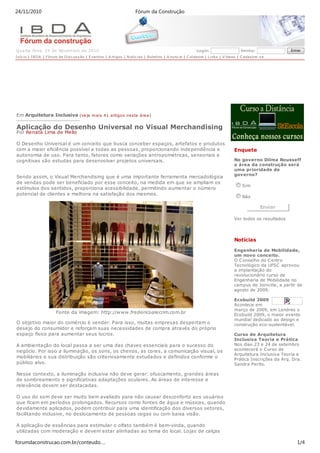 24/11/2010                                                              Fórum da Construção




Q ua rta-feira, 24 de Novem bro de 2010                                                                      Login:                     Senha:                Entrar
I níc io | I B D A | Fórum de D is c us s ão | E ventos | A rtigos | N otíc ias | Boletins | A nunc ie | C olabore | L inks | V ídeos | C adas tre-s e




Em Arquitetura Inclusiva (veja m ais 41 artigo s nesta área )

Aplicação do Desenho Universal no Visual Merchandising
Por Renata Lima de Mello

O Desenho Universal é um conceito que busca conceber espaços, artefatos e produtos
com a maior eficiência possível a todas as pessoas, proporcionando independência e                                                  Enquete
autonomia de uso. Para tanto, fatores como variações antropométricas, sensoriais e
cognitivas são estudas para desenvolver projetos universais.                                                                        No governo Dilma Rousseff
                                                                                                                                    a área da construção será
                                                                                                                                    uma prioridade de
                                                                                                                                    governo?
Sendo assim, o Visual Merchandising que é uma importante ferramenta mercadológica
de vendas pode ser beneficiado por esse conceito, na medida em que se ampliam os
                                                                                                                                         Sim
estímulos dos sentidos, proporciona acessibilidade, permitindo aumentar o número
potencial de clientes e melhora na satisfação dos mesmos.
                                                                                                                                         Nâo

                                                                                                                                                   Enviar

                                                                                                                                    Ver todos os resultados




                                                                                                                                    Notícias

                                                                                                                                    Engenharia de Mobilidade,
                                                                                                                                    um novo conceito.
                                                                                                                                    O C onselho do C entro
                                                                                                                                    Tecnológico da UFSC aprovou
                                                                                                                                    a implantação do
                                                                                                                                    revolucionário curso de
                                                                                                                                    Engenharia de Mobilidade no
                                                                                                                                    campus de Joinville, a partir de
                                                                                                                                    agosto de 2009.

                                                                                                                                    Ecobuild 2009
                                                                                                                                    Acontece em
                                                                                                                                    março de 2009, em Londres o
                        Fonte da imagem: http://www.fredericoalecrim.com.br                                                         Ecobuild 2009, o maior evento
                                                                                                                                    mundial dedicado ao design e
O objetivo maior do comércio é vender. Para isso, muitas empresas despertam o                                                       construção eco-sustentável.
desejo do consumidor e reforçam suas necessidades de compra através do próprio
espaço físico para aumentar seus lucros.                                                                                            Curso de Arquitetura
                                                                                                                                    Inclusiva Teoria e Prática
A ambientação do local passa a ser uma das chaves essenciais para o sucesso do                                                      Nos dias 23 e 24 de setembro
negócio. Por isso a iluminação, os sons, os cheiros, as cores, a comunicação visual, os                                             acontecerá o C urso de
                                                                                                                                    Arquitetura Inclusiva Teoria e
mobiliários e sua distribuição são criteriosamente estudados e definidos conforme o
                                                                                                                                    Prática Inscrições da Arq. Dra.
público alvo.                                                                                                                       Sandra Perito.

Nesse contexto, a iluminação inclusiva não deve gerar: ofuscamento, grandes áreas
de sombreamento e significativas adaptações oculares. As áreas de interesse e
relevância devem ser destacadas.

O uso do som deve ser muito bem avaliado para não causar desconforto aos usuários
que ficam em períodos prolongados. Recursos como fontes de água e músicas, quando
devidamente aplicados, podem contribuir para uma identificação dos diversos setores,
facilitando inclusive, no deslocamento de pessoas cegas ou com baixa visão.

A aplicação de essências para estimular o olfato também é bem-vinda, quando
utilizadas com moderação e devem estar alinhadas ao tema do local. Lojas de calças

forumdaconstrucao.com.br/conteudo.…                                                                                                                              1/4
 