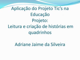 Aplicação do Projeto Tic’s na
Educação
Projeto:
Leitura e criação de histórias em
quadrinhos
Adriane Jaime da Silveira
 