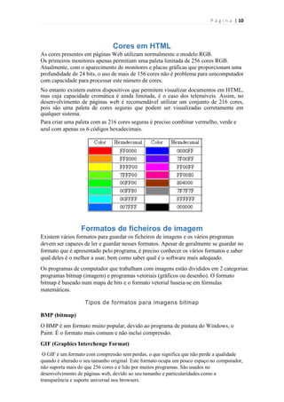 P á g i n a | 10

Cores em HTML
As cores presentes em páginas Web utilizam normalmente o modelo RGB.
Os primeiros monitores apenas permitiam uma paleta limitada de 256 cores RGB.
Atualmente, com o aparecimento de monitores e placas gráficas que proporcionam uma
profundidade de 24 bits, o uso de mais de 156 cores não é problema para umcomputador
com capacidade para processar este número de cores.
No entanto existem outros dispositivos que permitem visualizar documentos em HTML,
mas cuja capacidade cromática é ainda limitada, é o caso dos telemóveis. Assim, no
desenvolvimento de páginas web é recomendável utilizar um conjunto de 216 cores,
pois são uma paleta de cores seguras que podem ser visualizadas corretamente em
qualquer sistema.
Para criar uma paleta com as 216 cores seguras é preciso combinar vermelho, verde e
azul com apenas os 6 códigos hexadecimais.

Formatos de ficheiros de imagem
Existem vários formatos para guardar os ficheiros de imagens e os vários programas
devem ser capazes de ler e guardar nesses formatos. Apesar de geralmente se guardar no
formato que é apresentado pelo programa, é preciso conhecer os vários formatos e saber
qual deles é o melhor a usar, bem como saber qual é o software mais adequado.
Os programas de computador que trabalham com imagens estão divididos em 2 categorias:
programas bitmap (imagem) e programas vetoriais (gráficos ou desenho). O formato
bitmap é baseado num mapa de bits e o formato vetorial baseia-se em fórmulas
matemáticas.
Tipos de formatos para imagens bitmap
BMP (bitmap)
O BMP é um formato muito popular, devido ao programa de pintura do Windows, o
Paint. É o formato mais comum e não inclui compressão.
GIF (Graphics Interchenge Format)
O GIF é um formato com compressão sem perdas, o que significa que não perde a qualidade
quando é alterado o seu tamanho original. Este formato ocupa um pouco espaço no computador,
não suporta mais do que 256 cores e é lido por muitos programas. São usados no
desenvolvimento de páginas web, devido ao seu tamanho e particularidades como a
transparência e suporte universal nos browsers.

 