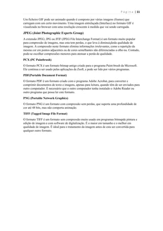 P á g i n a | 11
Um ficheiro GIF pode ser animado quando é composto por várias imagens (frames) que
carregam com um certo movimento. Uma imagem entrelaçada (Interlace) no formato GIF é
visualizada no browser com uma resolução crescente à medida que vai sendo carregada.

JPEG (Joint Photographic Experts Group)
A extensão JPEG; JPG ou JFIF (JPEG File Interchange Format) é um formato muito popular
para compressão de imagens, mas esta tem perdas, o que leva à diminuiçãoda qualidade de
imagem. A compressão neste formato elimina informações irrelevantes, como a repetição da
mesma cor em pontos adjacentes ou de cores semelhantes não diferenciadas a olho nu. Contudo,
pode-se escolher compressões menores para atenuar a perda de qualidade.
PCX (PC Paintbrush)
O formato PCX é um formato bitmap antigo criado para o programa Paint-brush da Microsoft.
Ele continua a ser usado pelas aplicações da Zsoft, e pode ser lido por vários programas.
PDF(Portable Document Format)
O formato PDF é um formato criado com o programa Adobe Acrobat, para converter e
comprimir documentos de texto e imagens, apenas para leitura, quando têm de ser enviados para
outro computador. É necessário que o outro computador tenha instalado o Adobe Reader ou
outro programa que possa ler este formato.
PNG (Portable Network Graphics)
O formato PNG é um formato com compressão sem perdas, que suporta uma profundidade de
cor até 48 bits, mas não comporta animação.
TIFF (Tagged Image File Format)
O formato TIFF é um formato sem compressão muito usado em programas bitmapde pintura e
edição de imagem e com software de digitalização. É o maior em tamanho e o melhor em
qualidade de imagem. É ideal para o tratamento da imagem antes de esta ser convertida para
qualquer outro formato.

 