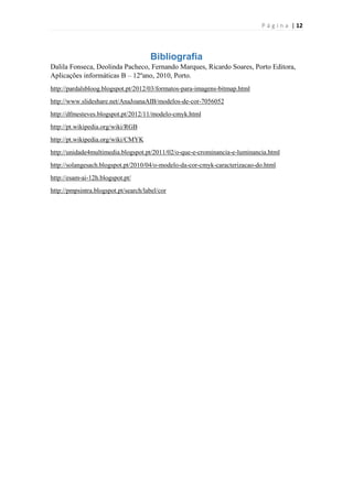 P á g i n a | 12

Bibliografia
Dalila Fonseca, Deolinda Pacheco, Fernando Marques, Ricardo Soares, Porto Editora,
Aplicações informáticas B – 12ºano, 2010, Porto.
http://pardalsbloog.blogspot.pt/2012/03/formatos-para-imagens-bitmap.html
http://www.slideshare.net/AnaJoanaAIB/modelos-de-cor-7056052
http://dfmesteves.blogspot.pt/2012/11/modelo-cmyk.html
http://pt.wikipedia.org/wiki/RGB
http://pt.wikipedia.org/wiki/CMYK
http://unidade4multimedia.blogspot.pt/2011/02/o-que-e-crominancia-e-luminancia.html
http://solangesach.blogspot.pt/2010/04/o-modelo-da-cor-cmyk-caracterizacao-do.html
http://esam-ai-12h.blogspot.pt/
http://pmpsintra.blogspot.pt/search/label/cor

 