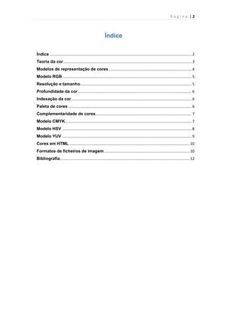Página |2

Índice
Índice ....................................................................................................................................... 2
Teoria da cor .......................................................................................................................... 3
Modelos de representação de cores ............................................................................... 4
Modelo RGB ........................................................................................................................... 5
Resolução e tamanho.......................................................................................................... 5
Profundidade da cor ............................................................................................................ 6
Indexação da cor .................................................................................................................. 6
Paleta de cores ..................................................................................................................... 6
Complementaridade de cores ........................................................................................... 7
Modelo CMYK ........................................................................................................................ 7
Modelo HSV ........................................................................................................................... 8
Modelo YUV ........................................................................................................................... 9
Cores em HTML .................................................................................................................. 10
Formatos de ficheiros de imagem ................................................................................. 10
Bibliografia ........................................................................................................................... 12

 
