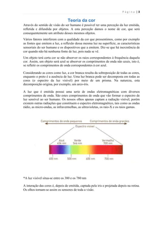 Página |3

Teoria da cor
Através do sentido de visão do ser humano é possível ter uma perceção da luz emitida,
refletida e difundida por objetos. A esta perceção damos o nome de cor, que será
consequentemente um atributo desses mesmos objetos.
Vários fatores interferem com a qualidade da cor que pressentimos, como por exemplo
as fontes que emitem a luz, a reflexão dessa mesma luz na superfície, as características
sensoriais do ser humano e os dispositivos que a emitem. Diz-se que há inexistência de
cor quando não há nenhuma fonte de luz, pois nada se vê.
Um objeto terá certa cor se não absorver os raios correspondentes à frequência daquela
cor. Assim, um objeto será azul se absorver os comprimentos de onda não azuis, isto é,
se refletir os comprimentos de onda correspondentes à cor azul.
Considerando as cores como luz, a cor branca resulta da sobreposição de todas as cores,
enquanto o preto é a ausência de luz. Uma luz branca pode ser decomposta em todas as
cores (o espectro da luz visível) por meio de um prisma. Na natureza, esta
decomposição origina, por exemplo, um arco-íris.
A luz que é emitida possui uma serie de ondas eletromagnéticas com diversos
comprimentos de onda. São estes comprimentos de onda que vão formar o espectro de
luz sensível ao ser humano. Os nossos olhos apenas captam a radiação visível, porém
existem outras radiações que constituem o espectro eletromagnético, tais como as ondas
rádio, as micro-ondas, as infravermelhas, as ultravioletas, os raio-X e os raios gamas.

*A luz visível situa-se entre os 380 e os 780 nm
A interação das cores é, depois de emitida, captada pela iris e projetada depois na retina.
Os olhos tornam-se assim os sensores de toda a visão.

 