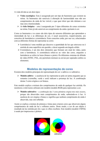 Página |4

A visão divide-se em dois tipos:
 Visão escotópica- Esta é assegurada por um tipo de bastonetes que existem na
retina. As bastonetes são sensíveis à alteração de luminosidade mas não aos
comprimentos da onda de luz visível, o que quer dizer que não detetam a cor
mas sim a luminosidade.
 A visão fotópica – esta é assegurada por 3 tipos diferentes de cones existentes
na retina. Estes já são sensíveis ao comprimento da onda e portanto à cor.
Como os bastonetes e os cones são dois tipos de sensores diferentes que apreendem a
intensidade da luz e as diferenças de cor, é usual associá-los, respetivamente, aos
conceitos de luminância e crominância. Estes conceitos estão, por sua vez, relacionados
com as diferentes formas de representar as cores:
 Luminância é uma medida que descreve a quantidade de luz que atravessa ou é
emitida de uma superfície em questão, e decai segundo um ângulo sólido.
 Crominância, é um dos dois elementos que formam um sinal de vídeo, junto
com a luminância. A crominância refere-se ao valor das cores, enquanto a
luminância se refere às luzes (branco e preto). Os diferentes sistemas de difusão
de vídeo (NTSC, PAL, etc) permitem misturar ou enviar por separados ambos os
elementos.

Modelos de representação de cores
Existem dois modelos principais de representação de cor: o aditivo e o subtrativo.
 Modelo aditivo – a ausência de luz representa-se pela cor preta enquanto que as
restantes (vermelha, verde e azul) indicam a presença de luz. A combinação
destas 3 cores origina a cor branca.
Este modelo explica a mistura dos comprimentos de onda de qualquer luz emitida. Os
monitores e televisores utilizam este modelo (modelo RGB) para representar a cor.
 Modelo subtrativo – a combinação das 3 cores primárias origina tons mais escuros,
porque são absorvidos mais comprimentos de onda, subtraindo-os à luz. A
ausência de cor origina o branco e significa que nenhum comprimento de onda é
absorvido, mas sim refletido.
Assim se explica a mistura de pinturas e tintas para criarem cores que absorvem alguns
comprimentos de onda da luz e refletem outros. Deste modo, a cor de um objeto é
resultado da luz emitida por ele e que os olhos recebem. Este modelo (modelo CMYK)
é usado por impressoras e plotters.

 