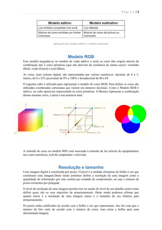Página |5

Aplicações do modelo aditivo e modelo subtrativo

Modelo RGB
Este modelo enquadra-se no modelo de visão aditivo e neste as cores têm origem através da
combinação das 3 cores primárias (que não derivam da existência de outras cores): vermelho
(Red), verde (Green) e azul (Blue).
As cores, num sistema digital, são representadas por valores numéricos: decimal, de 0 a 1;
inteiro, de 0 a 255; percentual de 0% a 100% e hexadecimal de 00 a FF.
O seguinte cubo é utilizado para representar o modelo de cores RGB. Para definir as cores são
utilizadas coordenadas cartesianas que variam em números decimais. Como o Modelo RGB é
aditivo, no cubo aparecem representada as cores primárias. O Branco representa a combinação
dessas mesmas cores, o preto a sua ausência total.

A emissão de cores no modelo RPG está associada à emissão de luz através de equipamentos
tais como monitores, ecrã de computador e televisão.

Resolução e tamanho
Uma imagem digital é constituída por pixéis. O pixel é a unidade elementar do brilho e cor que
constituem uma imagem.Deste modo podemos definir a resolução de uma imagem como a
quantidade de informação que esta contém por unidade de comprimento, ou seja o número de
pixéis existentes por polegada.
O nível de resolução de uma imagem permite-nos ter noção do nível do seu detalhe assim como
definir quais são os seus requisitos de armazenamento. Deste modo podemos afirmar que
quanto maior é a resolução de uma imagem maior é o tamanho do seu ficheiro para
armazenamento.
Os pixéis estão codificados de acordo com o brilho e cor que representam. Isto faz com que o
número de bits varie de acordo com o número de cores, tons cinza e brilho para uma
determinada imagem.

 