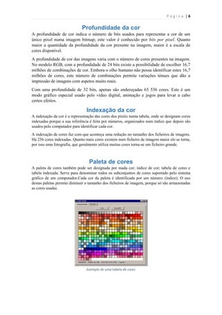 Página |6

Profundidade da cor
A profundidade de cor indica o número de bits usados para representar a cor de um
único pixel numa imagem bitmap; este valor é conhecido por bits por pixel. Quanto
maior a quantidade da profundidade da cor presente na imagem, maior é a escala de
cores disponível.
A profundidade de cor das imagens varia com o número de cores presentes na imagem.
No modelo RGB, com a profundidade de 24 bits existe a possibilidade de escolher 16,7
milhões de combinações de cor. Embora o olho humano não possa identificar estes 16,7
milhões de cores, este número de combinações permite variações ténues que dão a
impressão de imagens com aspetos muito reais.
Com uma profundidade de 32 bits, apenas são endereçadas 65 536 cores. Este é um
modo gráfico especial usado pelo vídeo digital, animação e jogos para levar a cabo
certos efeitos.

Indexação da cor
A indexação da cor é a representação das cores dos pixéis numa tabela, onde se designam cores
indexadas porque a sua referência é feita por números, organizados num índice que depois são
usados pelo computador para identificar cada cor.
A indexação de cores faz com que aconteça uma redução no tamanho dos ficheiros de imagens.
Há 256 cores indexadas. Quanto mais cores existem num ficheiro de imagem maior ele se torna,
por isso uma fotografia, que geralmente utiliza muitas cores torna-se um ficheiro grande.

Paleta de cores
A paleta de cores também pode ser designada por mada cor; índice de cor; tabela de cores e
tabela indexada. Serve para denominar todos os subconjuntos de cores suportado pelo sistema
gráfico de um computador.Cada cor da paleta é identificada por um número (índice). O uso
destas paletas permite diminuir o tamanho dos ficheiros de imagem, porque só são armazenadas
as cores usadas.

Exemplo de uma tabela de cores

 