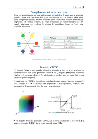 Página |7

Complementaridade de cores
Uma cor complementar de uma determinada cor primária é a cor que se encontra
quando é feita uma rotação de 180 graus num anel de cor. No modelo RGB, estas
cores complementares são também chamadas cores secundárias ou cores primárias de
impressão. Em termos técnicos, as cores secundárias ou complementares de um
modelo são cores que resultam da mistura de quantidades iguais de duas cores
primárias adjacentes.

Cores primárias do modelo RGB e as suas complementares

Modelo CMYK
O Modelo CMYK é um modelo subtrativo, segundo o qual, as cores resultam da
combinação das três cores primárias: ciano (Cyan), magenta (Magenta) e amarelo
(Yellow). A cor preta (BlacK) foi adicionada ao modelo por ser mais fácil a sua
obtenção quando impressa.
O modelo de cor CMYK é chamado de modelo subtrativo porque cria cores absorvendo
luz.O modelo CMYK é utilizado em impressoras e fotocopiadoras, onde há uma
sobreposição de camadas de tinta das suas cores primárias.

Nota: as cores primárias do modelo CMYK são as cores secundárias do modelo RGB e
as cores primárias de RGB são as cores secundárias de CMY.

 