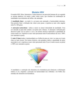 Página |8

Modelo HSV
O modelo HSV (Hue, Saturation e Value) baseia-se na perceção humana da cor segundo
os artistas plásticos, de modo a obter várias cores, que resultam da combinação de
tonalidades com elementos de brilho e de saturação.
A tonalidade (hue) - ou matiz é a cor pura com saturação e luminosidade máximas.
Esta permite fazer a distinção das várias cores puras e exprime-se num valor angular
entre 0 e 360 graus.
A saturação (saturation) - indica a maior ou menor intensidade da tonalidade. Uma
cor saturada ou pura não contém a cor preta nem a branca. A saturação é utilizada para
descrever quão viva ou pura é a cor e em termos técnicos representa a quantidade de
cinzas numa cor. Exprime-se num valor percentual entre 0 (inexistência de cor) e 100%
(cor saturada ou pura).
O valor (Value) traduz a luminosidade ou o brilho de uma cor, isto é, se uma cor é mais
clara ou mais escura. Em termos técnicos, esta grandeza indica a quantidade de preto
associado à cor e exprime-se num valor percentual entre 0 (cor é muito escura ou preta)
e 100% (cor saturada ou pura).

Modelo HSV

A tonalidade e a saturação são elementos de crominância pois fornecem a informação
relativa à cor, enquanto a perceção da luminosidade (luz refletida) e do brilho (luz
emitida) são elementos de luminância.

 