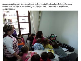 As crianças fizeram um passeio até a Secretaria Municipal de Educação, para conhecer o espaço e as tecnologias: computador, xerocadora, data show, computador.... 