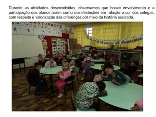 Durante as atividades desenvolvidas, observamos que houve envolvimento e a participação dos alunos,assim como manifestações em ralação a cor dos colegas, com respeito e valorização das diferenças por meio da história assistida. 