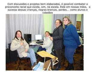 Com discussões e projetos bem elaborados, é possível combater o preconceito racial que existe, sim, na escola. Está em nossas mãos,  o sucesso dessas crianças, negras brancas, pardas... como alunos e cidadãos 