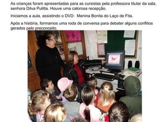 As crianças foram apresentadas para as cursistas pela professora titular da sala, senhora Dilva Pulitta. Houve uma calorosa recepção. Iniciamos a aula, assistindo o DVD:  Menina Bonita do Laço de Fita. Após a história, formamos uma roda de conversa para debater alguns conflitos gerados pelo preconceito. 