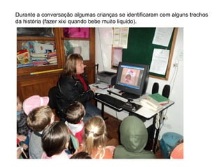 Durante a conversação algumas crianças se identificaram com alguns trechos da história (fazer xixi quando bebe muito liquido). 