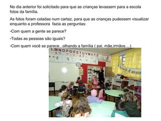No dia anterior foi solicitado para que as crianças levassem para a escola fotos da família. As fotos foram coladas num cartaz, para que as crianças pudessem visualizar enquanto a professora  fazia as perguntas:  Com quem a gente se parece?  Todas as pessoas são iguais? Com quem você se parece...olhando a família ( pai, mãe,irmãos....) 