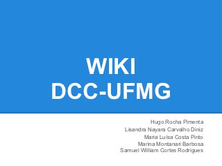 WIKI
DCC-UFMG
                Hugo Rocha Pimenta
     Lisandra Nayara Carvalho Diniz
            Maria Luísa Costa Pinto
          Marina Montanari Barbosa
    Samuel William Cortes Rodrigues
 