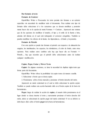 Dar formato al texto 
Formato de Carácter 
OpenOffice Writer o Procesador de texto permite dar formato a un carácter 
específico sin necesidad de modificar todo el documento. Para realizar este tipo de 
formato debe seleccionar el o los caracteres que se desean modificar y posterior 
mente hacer clic en la opción de menú Formato >> Carácter... Aparecerá una ventana 
que da las opciones de modificar el tamaño, el tipo y el estilo de la fuente o letra, 
además del idioma en el cual está trabajando el corrector ortográfico. También se 
pueden modificar los efectos de la fuente, los hiperenlaces, el fondo y la posición. 
Formato de Párrafo 
Con esta opción se puede dar formato al párrafo con respecto a la alineación las 
sangrías, los interlineados, los espacios, los tabuladores, el color de fondo, entre otras 
opciones. Para realizar estos cambios solo hay que hacer clic en Formato >> 
Párrafo..., hay que recordar que el párrafo debe seleccionarse antes de realizar 
cualquier modificación. 
Copiar, Pegar, Cortar y Mover Texto 
Copiar: En algunas ocasiones, se tiene la necesidad de duplicar algún texto que 
10 
forme parte del documento. 
OpenOffice Writer ofrece la posibilidad de copiar textos de manera sencilla. 
1. Seleccionar el texto que se desea copiar. 
2. Posicionarse sobre el área marcada y presionar el botón derecho del ratón. 
Aparecerá un menú contextual en el cual se debe seleccionar la opción copiar. 
También se puede realizar esta acción haciendo click en el botón copiar de la barra de 
herramientas. 
Pegar: luego de realizar la acción de copiar, el usuario debe posicionarse en el 
lugar donde se desea insertar el texto y nuevamente presionar el botón derecho del 
ratón, ahora se seleccionará la opción pegar del menú contextual. O en su defecto se 
debe hacer click sobre el botón pegar de la barra de herramientas. 
 