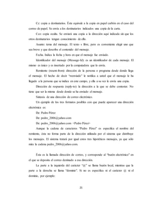 Cc: copia a destinatarios. Ésta equivale a la copia en papel carbón en el caso del 
correo de papel. Se envía a los destinatarios indicados una copia de la carta. 
Cco: copia oculta. Se enviará una copia a la dirección aquí indicada sin que los 
otros destinatarios tengan conocimiento de ello. 
Asunto: tema del mensaje. El texto s libre, pero es conveniente elegir uno que 
sea breve y que describa el contenido del mensaje. 
Fecha. Indica la fecha y hora en que el mensaje fue enviado. 
Identificador del mensaje (Message-Id): es un identificador de cada mensaje. El 
mismo es único y es insertado por la computadora que lo envía. 
Remitente (resent-from): dirección de la persona o programa desde donde llega 
el mensaje. El hecho de decir “reenviado” le notifica a usted que el mensaje le ha 
llegado a la persona que se indica en este campo, y ella a su vez le envía una copia. 
Dirección de respuesta (reply-to): la dirección a la que se debe contestar. No 
tiene que ser la misma desde donde se ha enviado el mensaje. 
Sintaxis de una dirección de correo electrónico. 
Un ejemplo de los tres formatos posibles con que puede aparecer una dirección 
21 
electrónica es: 
De: Pedro Pérez 
De: pedro_2006@yahoo.com 
De: pedro_2006@yahoo.com <Pedro Pérez> 
Aunque la cadena de caracteres “Pedro Pérez” es especifica el nombre del 
remitente, ésta no forma parte de la dirección utilizada por el sistema que distribuye 
los mensajes. El sistema tratará por igual estos tres hipotéticos mensajes, ya que sólo 
mira la cadena pedro_2006@yahoo.com. 
Ésta es la llamada dirección de correo, y corresponde al “buzón electrónico” en 
el que se deposita el correo destinado a esa dirección. 
La parte a la izquierda del carácter “@” se llama buzón local, mientras que la 
parte a la derecha se llama “dominio”. Si no es específica ni el carácter @ ni el 
dominio, por ejemplo: 
 