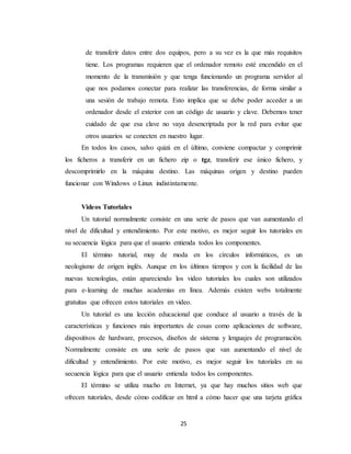 de transferir datos entre dos equipos, pero a su vez es la que más requisitos 
tiene. Los programas requieren que el ordenador remoto esté encendido en el 
momento de la transmisión y que tenga funcionando un programa servidor al 
que nos podamos conectar para realizar las transferencias, de forma similar a 
una sesión de trabajo remota. Esto implica que se debe poder acceder a un 
ordenador desde el exterior con un código de usuario y clave. Debemos tener 
cuidado de que esa clave no vaya desencriptada por la red para evitar que 
otros usuarios se conecten en nuestro lugar. 
En todos los casos, salvo quizá en el último, conviene compactar y comprimir 
los ficheros a transferir en un fichero zip o tgz, transferir ese único fichero, y 
descomprimirlo en la máquina destino. Las máquinas origen y destino pueden 
funcionar con Windows o Linux indistintamente. 
Videos Tutoriales 
Un tutorial normalmente consiste en una serie de pasos que van aumentando el 
nivel de dificultad y entendimiento. Por este motivo, es mejor seguir los tutoriales en 
su secuencia lógica para que el usuario entienda todos los componentes. 
El término tutorial, muy de moda en los círculos informáticos, es un 
neologismo de origen inglés. Aunque en los últimos tiempos y con la facilidad de las 
nuevas tecnologías, están apareciendo los video tutoriales los cuales son utilizados 
para e-learning de muchas academias en línea. Además existen webs totalmente 
gratuitas que ofrecen estos tutoriales en video. 
Un tutorial es una lección educacional que conduce al usuario a través de la 
características y funciones más importantes de cosas como aplicaciones de software, 
dispositivos de hardware, procesos, diseños de sistema y lenguajes de programación. 
Normalmente consiste en una serie de pasos que van aumentando el nivel de 
dificultad y entendimiento. Por este motivo, es mejor seguir los tutoriales en su 
secuencia lógica para que el usuario entienda todos los componentes. 
El término se utiliza mucho en Internet, ya que hay muchos sitios web que 
ofrecen tutoriales, desde cómo codificar en html a cómo hacer que una tarjeta gráfica 
25 
 