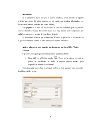 Documento 
Es el elemento a través del cual el usuario introduce, revisa, modifica e imprime 
el texto que desee. En otras palabras, es un escrito que contiene información. Los 
documentos pueden contener una o más páginas. 
Una página es el área útil de escritura, la cual está delimitada por los párrafos 
son los elementos básicos de edición, éstos a su vez, pueden estar compuestos por 
múltiples oraciones y no más de ocho líneas de texto. 
Es importante destacar que al momento de abrir la aplicación, el documento en 
el que se comenzará a editar el texto aparece de manera automática. 
Aplicar el proceso para guardar un documento en OpenOffice Writer 
Práctica 
Siga estos pasos para guardar el documento que tiene abierto. 
 Haga click en el botón guardar . Como es la primera vez que se 
guarda un documento, se abrirá la ventana guardar como... para 
asignarle un nombre al documento. 
También puede hacer click en el menú archivo y elegir guardar. Verá un cuadro 
6 
de diálogo similar a éste: 
 