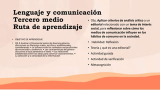 Lenguaje y comunicación
Tercero medio
Ruta de aprendizaje
• OBJETIVO DE APRENDIZAJE
• OA 3 Analizar críticamente textos de diversos géneros
discursivos no literarios orales, escritos y audiovisuales,
considerando: • La influencia de los contextos socioculturales
de enunciador y audiencia. • Las características del género
discursivo al que pertenece el texto. • Las relaciones
establecidas entre las ideas para construir razonamientos. •
La selección y la veracidad de la información
• Obj. Aplicar criterios de análisis crítico a un
editorial relacionado con un tema de interés
social, para reflexionar sobre cómo los
medios de comunicación influyen en los
hábitos de consumo en la sociedad.
• Habilidad: Reflexión
• Teoría ¿ qué es una editorial?
• Actividad guiada
• Actividad de verificación
• Metacognición
 