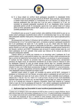 Str. Apolodor nr. 17, sector 5, 050741
Bucureşti, România
www.just.ro
Pagina 30 din 41
b) în a doua etapă se verifică dacă pedeapsa rezultantă nu depășește limita
maximă la care se poate ajunge potrivit art.39 NCP. Spre exemplu, dacă instanța
a stabilit inițial două pedepse cu închisoarea de 4 ani fiecare și a dispus să se
execute pedeapsa cea mai grea de 4 ani pe care a majorat-o cu 2 ani, se
constată că această pedeapsă rezultantă de 6 ani depășește limita maximă
aplicabilă potrivit art.39. În consecință, sporul de 2 ani aplicat inițial va fi redus
până la limita aplicabilă potrivit NCP, adică un an și 4 luni (reprezentând 1/3 din
cealaltă pedeapsă de 4 ani).
O problemă care se pune în acest context, este stabilirea limitei până la care se va
putea coborî pedeapsa rezultantă atunci când în considerarea legii noi au fost reduse
atât pedepsele stabilite inițial pentru infracțiunile concurente cât și sporul aplicabil pentru
concurs.
Să presupunem că, pentru 3 infracțiuni de furt calificat, au fost stabilite 3 pedepse cu
închisoarea de 5, 6 și 7 ani potrivit legii vechi, și instanța a aplicat o pedeapsă rezultantă
de 8 ani (pedeapsa de bază de 7 ani sporită cu un an). Dacă cele trei fapte se
încadrează potrivit Noului Cod penal în dispozițiile art.229 alin.1, maximul legal aplicabil
pentru fiecare va fi de 5 ani, astfel că ultimele două pedepse stabilite trebuie reduse la 5
ani fiecare, conform art.6 NCP. Întrebarea care se pune în acest context este de a ști
dacă pedeapsa de 8 ani aplicată inițial poate sau trebuie să fie redusă ca efect al
reducerii pedepselor stabilite.
Trebuie reținut că în acest caz instanța nu va recontopi cele 3 pedepse de 5 ani
potrivit codului vechi și apoi potrivit codului nou, așa cum ar face-o dacă succesiunea de
legi cu privire la tratamentul concursului de infracțiuni s-ar produce în cursul procesului.
În ipoteza de față, instanța va proceda doar la aplicarea tratamentului sancționator
prevăzut de legea nouă, iar reducerea rezultantei se va face numai în măsura în care
ea depășește maximul la care se poate ajunge potrivit legii noi. Aceasta deoarece
rațiunea dispozițiilor din art.6 NCP nu este aceea de a-l aduce pe condamnat în aceeași
situație în care s-ar fi aflat dacă succesiunea de legi ar fi intervenit în cursul procesului,
ci doar de a garanta respectarea principiului legalității, înlăturând partea din pedeapsă
care depășește maximul aplicabil sub legea nouă28
.
Aplicând acest criteriu în speță, se constată că potrivit art.39 NCP, contopind 3
pedepse cu închisoare de 5 ani fiecare, se poate aplica o pedeapsă de cel mult 8 ani și
4 luni. (pedeapsa de baza de 5 ani plus o treime din suma celorlalte două pedepse,
adică 5 ani + 1/3x (5 + 5) = 5 + 10/3 = 5 + 3 ani și 4 luni = 8 ani și 4 luni. Cum rezultanta
aplicată inițial este de numai 8 ani, ea este legală și potrivit legii noi, ceea ce înseamnă
că nu va fi redusă prin intrarea în vigoare a acesteia. Dacă însă instanța ar fi aplicat
inițial un spor de 2 ani la pedeapsa de bază de 7 ani, adică o pedeapsă rezultantă de 9
ani, aceasta ar fi trebuit redusă la 8 ani și 4 luni, maximul aplicabil potrivit legii noi.
2. Aplicarea legii mai favorabile în cazul recidivei postcondamnatorii
28 Același lucru se întâmplă și atunci când aplicarea art.6 NCP se face cu privire la o singură infracțiune. Așa de
pildă, dacă sub legea veche, care prevedea o pedeapsă de la 3 la 15 ani, i s-a aplicat condamnatului o pedeapsă de
7 ani, iar legea nouă prevede pentru această faptă o pedeapsă de la unu la 5 ani, pedeapsa aplicată se va reduce la
5 ani. Dacă însă succesiunea de legi ar fi intervenit în cursul procesului, potrivit art.5 NCP, s-ar fi făcut
individualizarea judiciară în limitele 1 – 5 ani și poate că pedeapsa concret aplicată ar fi fost de numai 3 ani.
 